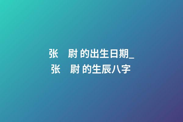 张　尉 的出生日期_ 张　尉 的生辰八字